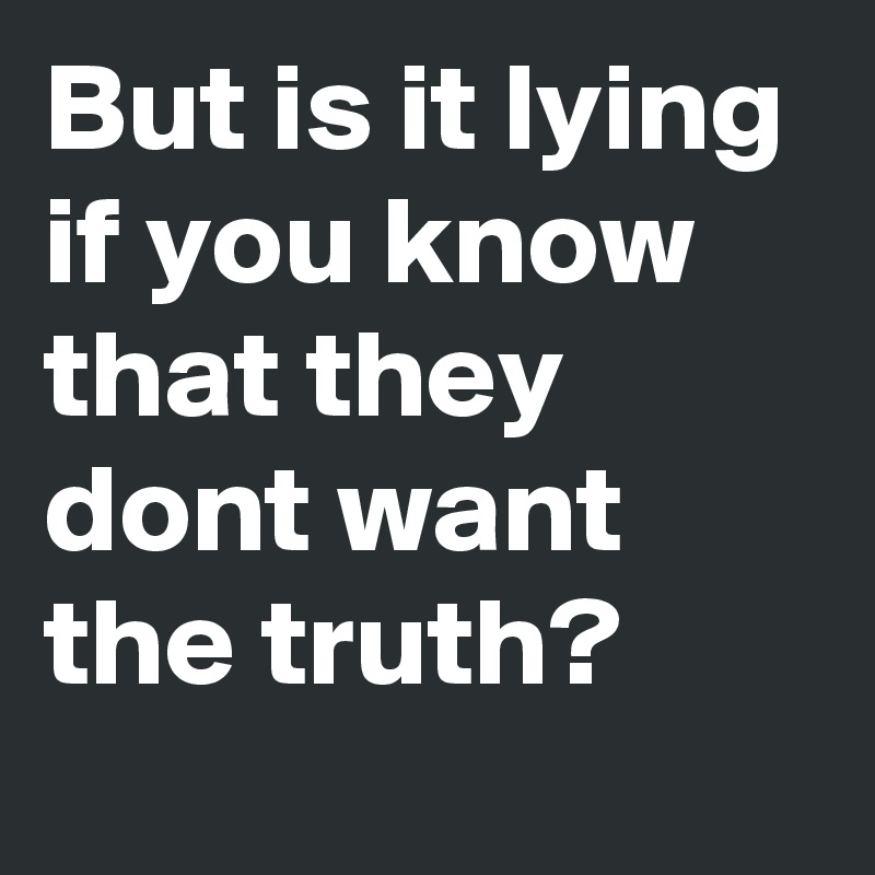 But is it lying if you know that they dont want the truth?