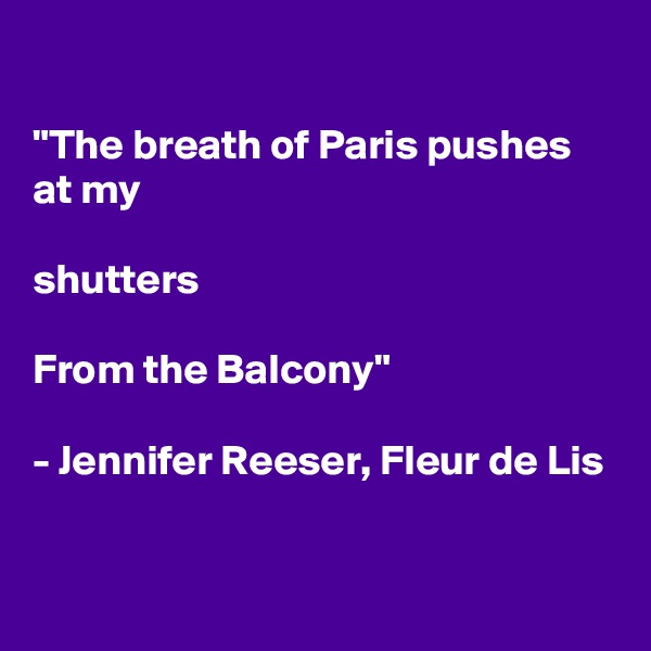

"The breath of Paris pushes at my

shutters

From the Balcony"

- Jennifer Reeser, Fleur de Lis

