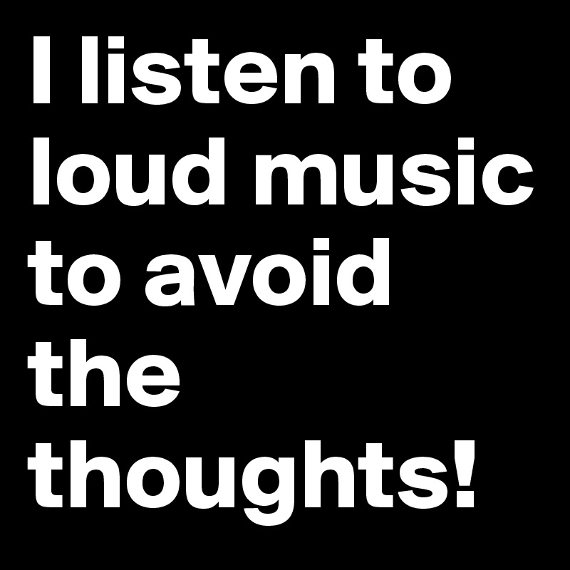 I listen to loud music to avoid the thoughts!