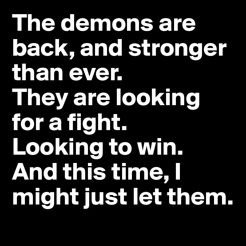 The demons are back, and stronger than ever. 
They are looking for a fight. 
Looking to win. And this time, I might just let them. 