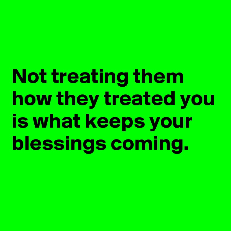 

Not treating them how they treated you is what keeps your blessings coming.


