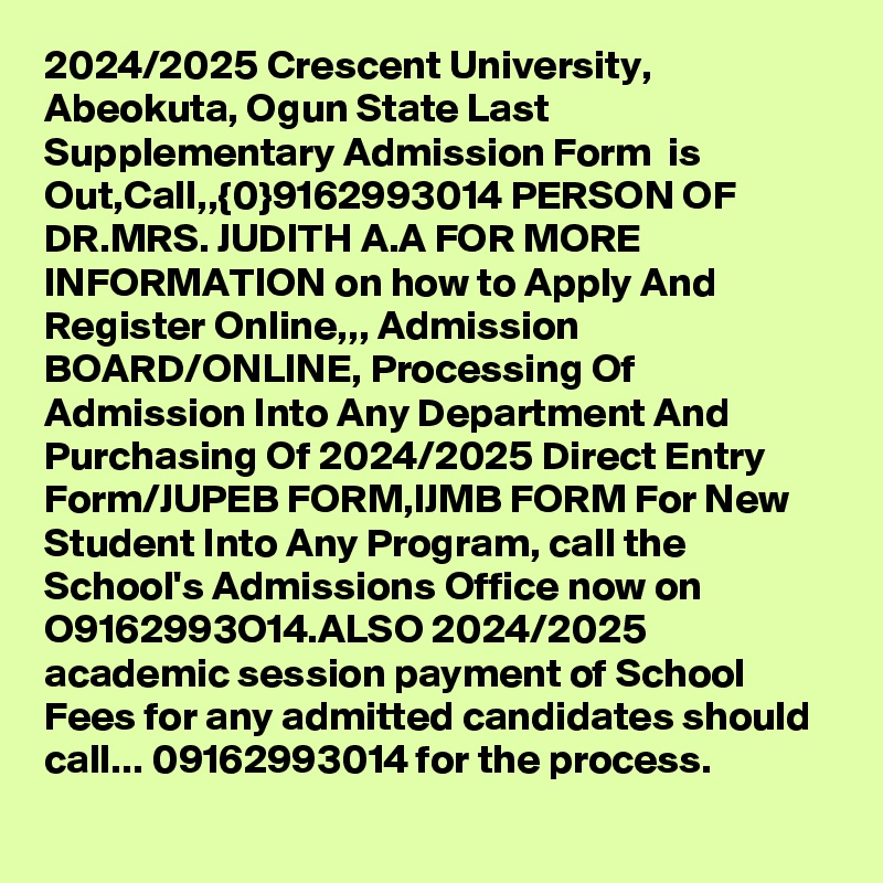 2024/2025 Crescent University, Abeokuta, Ogun State Last Supplementary Admission Form  is Out,Call,,{0}9162993014 PERSON OF DR.MRS. JUDITH A.A FOR MORE INFORMATION on how to Apply And Register Online,,, Admission BOARD/ONLINE, Processing Of Admission Into Any Department And Purchasing Of 2024/2025 Direct Entry Form/JUPEB FORM,IJMB FORM For New Student Into Any Program, call the School's Admissions Office now on O9162993O14.ALSO 2024/2025 academic session payment of School Fees for any admitted candidates should call... 09162993014 for the process.