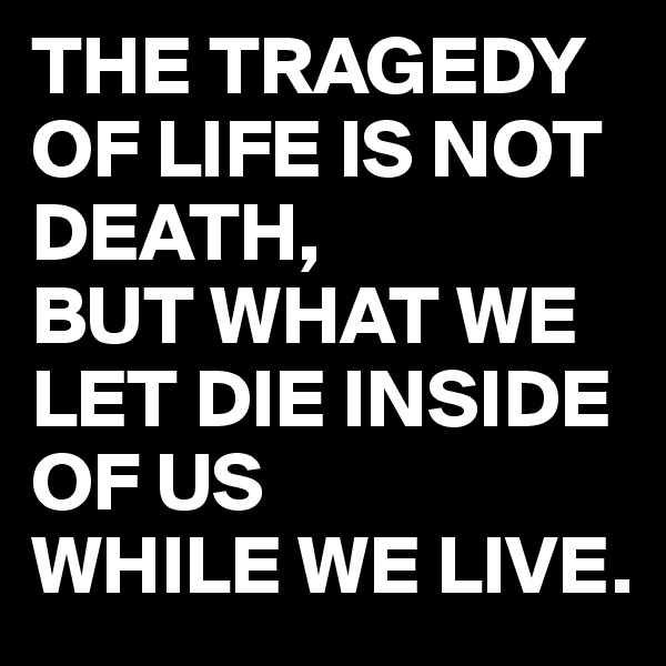 THE TRAGEDY
OF LIFE IS NOT
DEATH,
BUT WHAT WE 
LET DIE INSIDE
OF US 
WHILE WE LIVE.