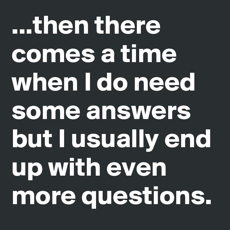 ...then there comes a time when I do need some answers but I usually end up with even more questions.