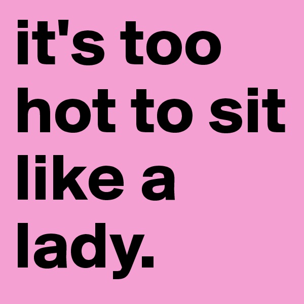 it's too hot to sit like a lady.