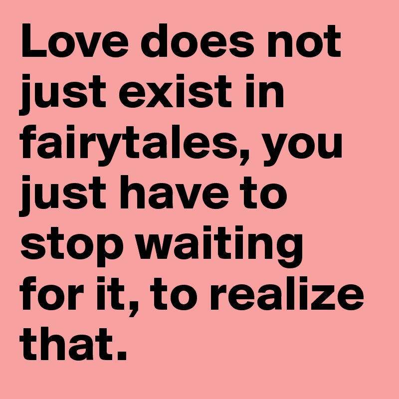 Love does not just exist in fairytales, you just have to stop waiting for it, to realize that.