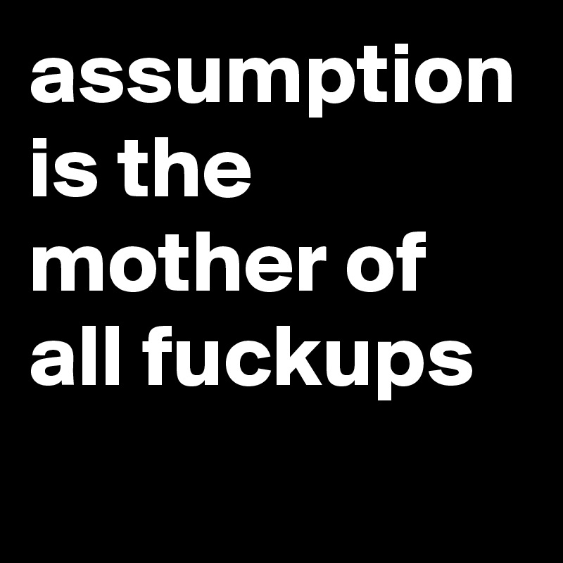 assumption is the mother of all fuckups