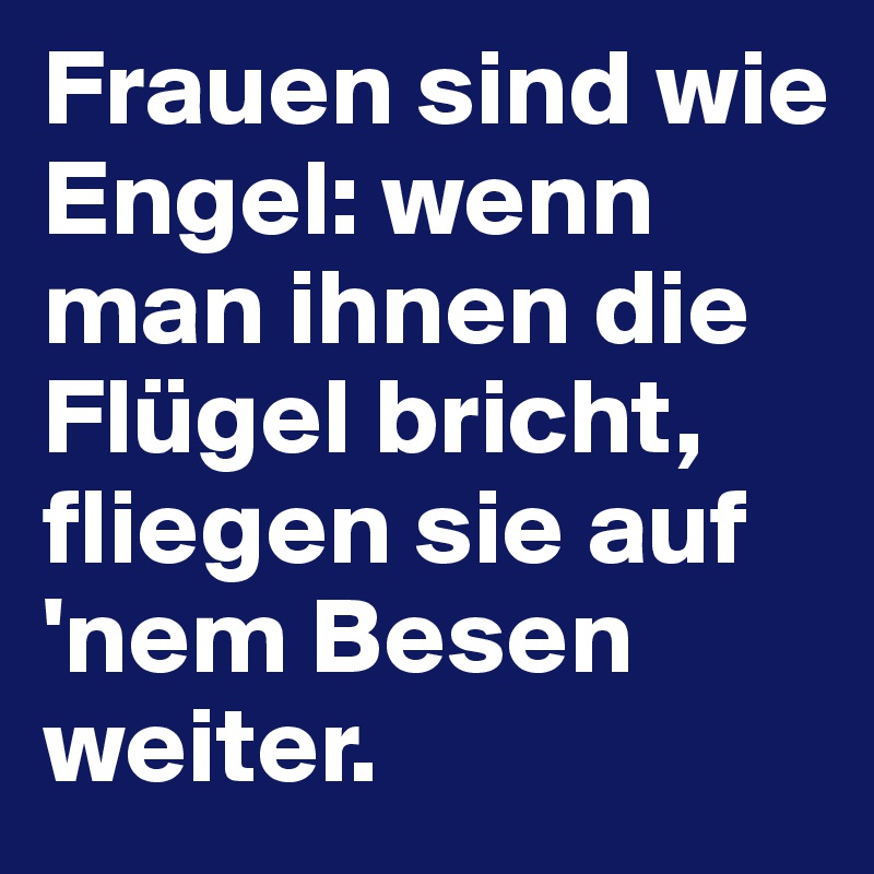 Frauen sind wie Engel: wenn man ihnen die Flügel bricht, fliegen sie auf 'nem Besen weiter.