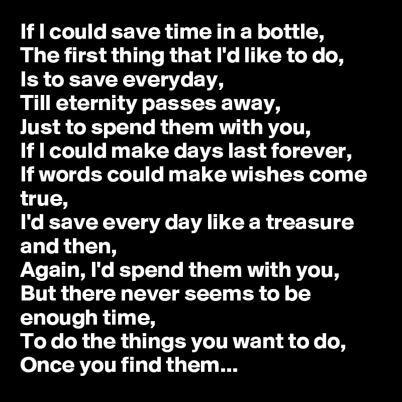 If I could save time in a bottle,
The first thing that I'd like to do,
Is to save everyday,
Till eternity passes away,
Just to spend them with you,
If I could make days last forever,
If words could make wishes come true,
I'd save every day like a treasure and then,
Again, I'd spend them with you,
But there never seems to be enough time,
To do the things you want to do, Once you find them...