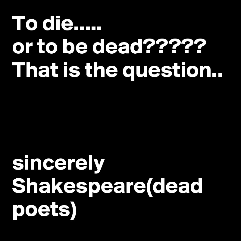 To die.....
or to be dead?????
That is the question..



sincerely Shakespeare(dead poets) 