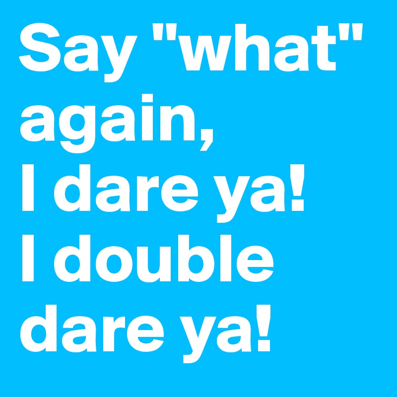 Say "what" again,
I dare ya!
I double dare ya!
