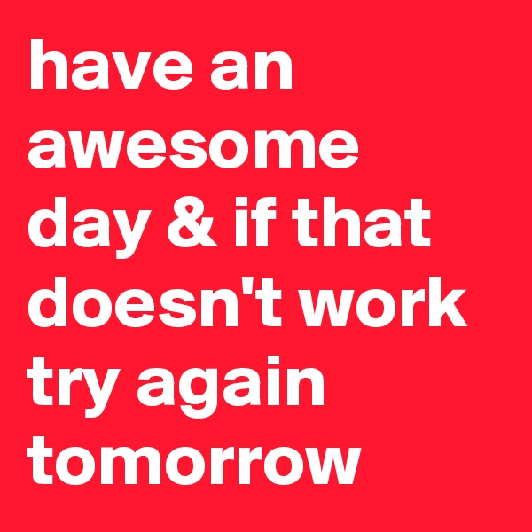 have an awesome day & if that doesn't work try again tomorrow