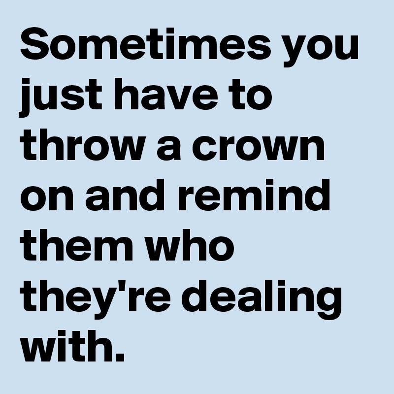 Sometimes you just have to throw a crown on and remind them who they're ...