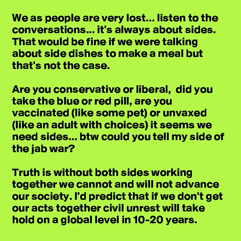 We as people are very lost... listen to the conversations... it's always about sides. That would be fine if we were talking about side dishes to make a meal but that's not the case. 

Are you conservative or liberal,  did you take the blue or red pill, are you vaccinated (like some pet) or unvaxed (like an adult with choices) it seems we need sides... btw could you tell my side of the jab war?

Truth is without both sides working together we cannot and will not advance our society. I'd predict that if we don't get our acts together civil unrest will take hold on a global level in 10-20 years. 