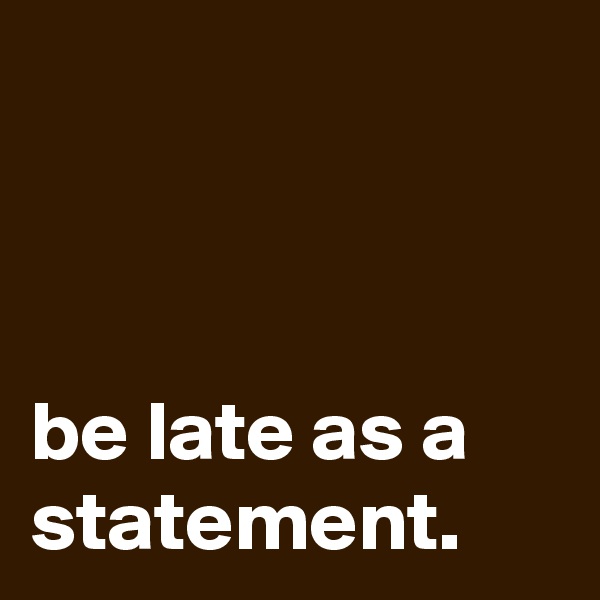 



be late as a statement.