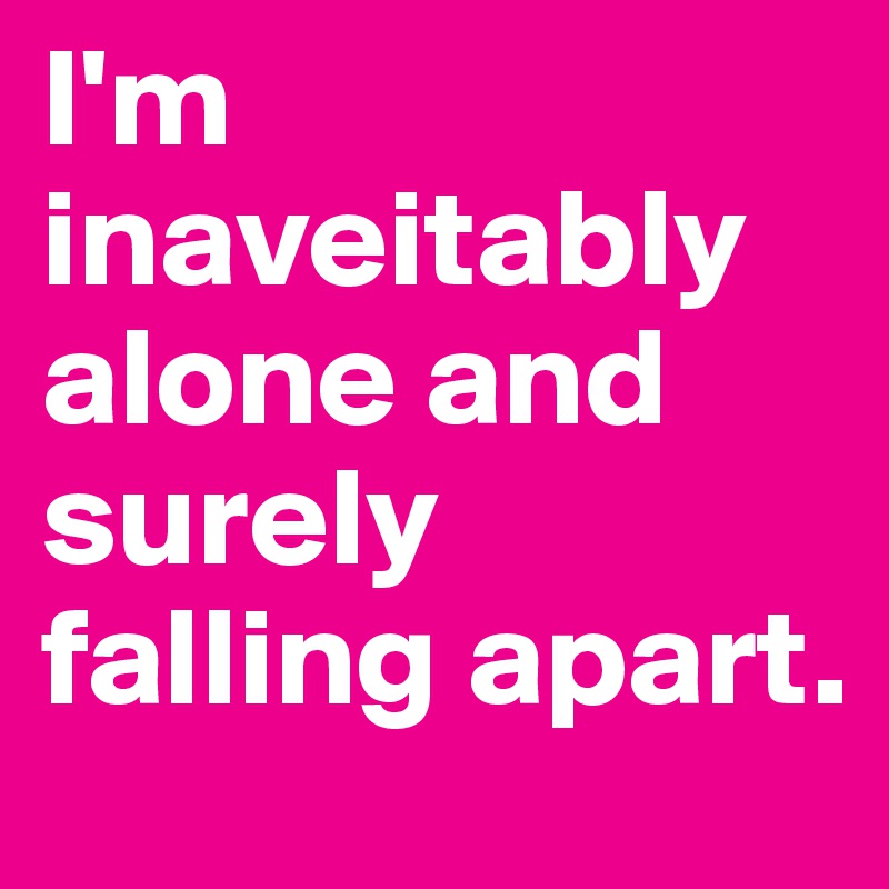 I'm inaveitably alone and surely falling apart.