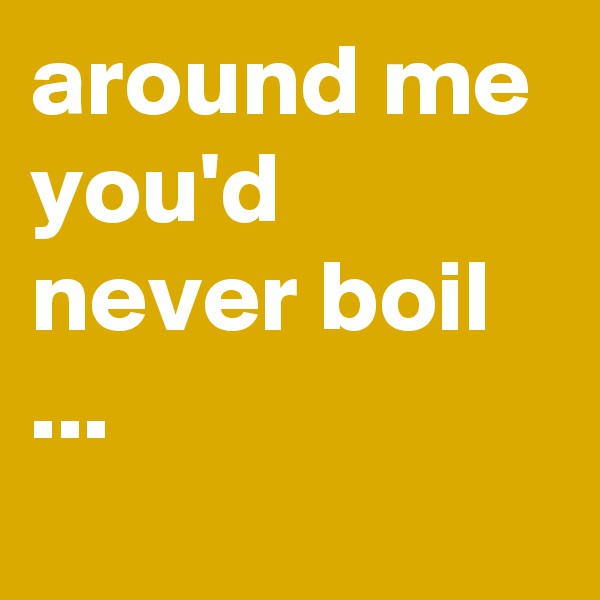 around me you'd never boil ...
