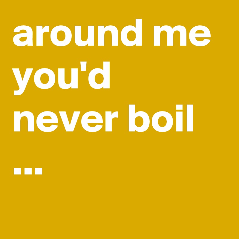 around me you'd never boil ...
