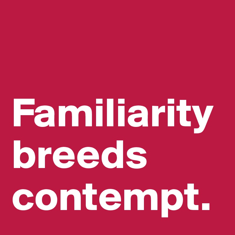 

Familiarity breeds contempt.