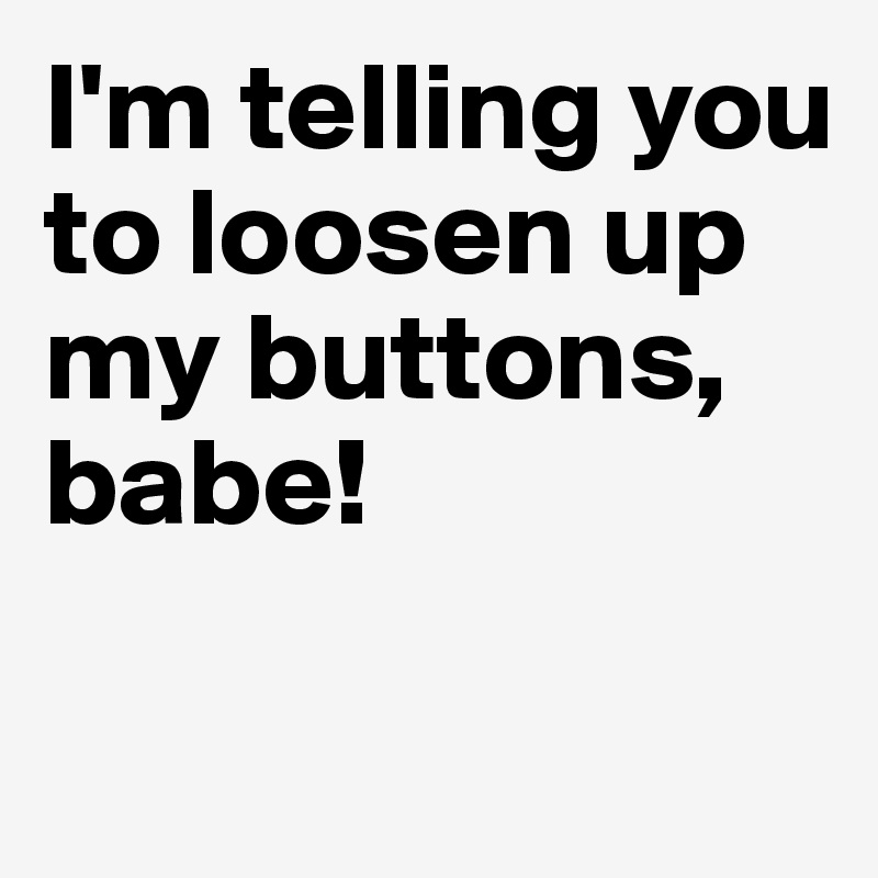 I'm telling you to loosen up my buttons, babe! 

