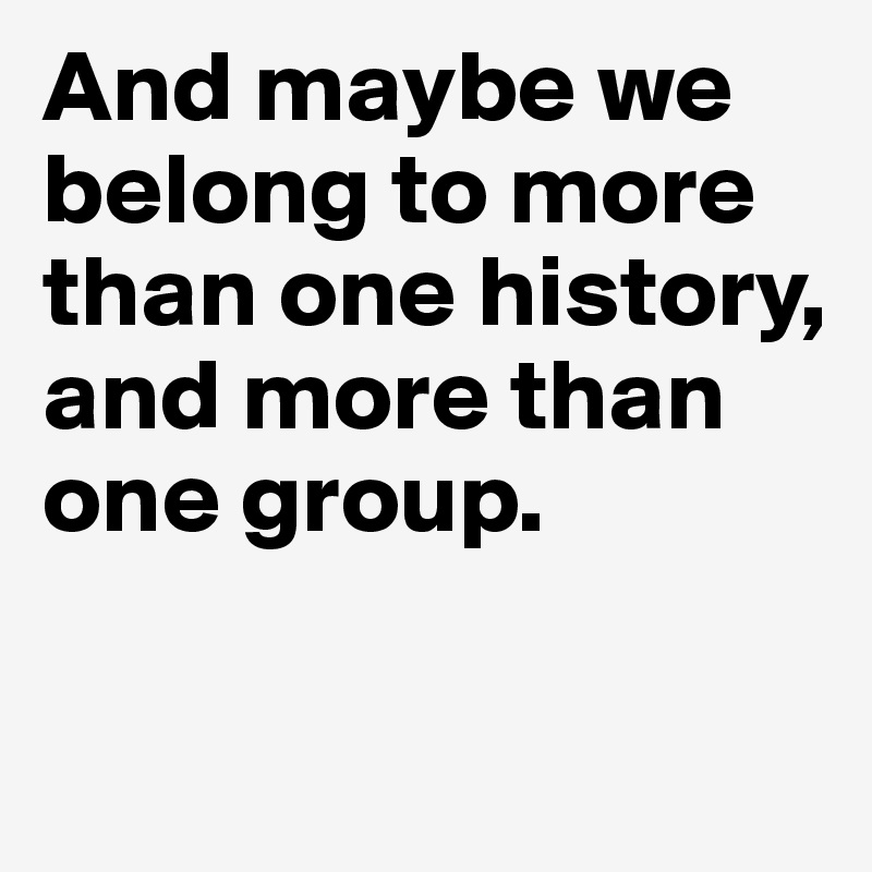 And maybe we belong to more than one history, and more than one group.

