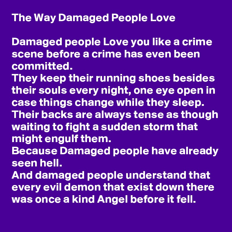 The Way Damaged People Love

Damaged people Love you like a crime scene before a crime has even been committed.
They keep their running shoes besides their souls every night, one eye open in case things change while they sleep.
Their backs are always tense as though waiting to fight a sudden storm that might engulf them.
Because Damaged people have already seen hell.
And damaged people understand that every evil demon that exist down there was once a kind Angel before it fell.