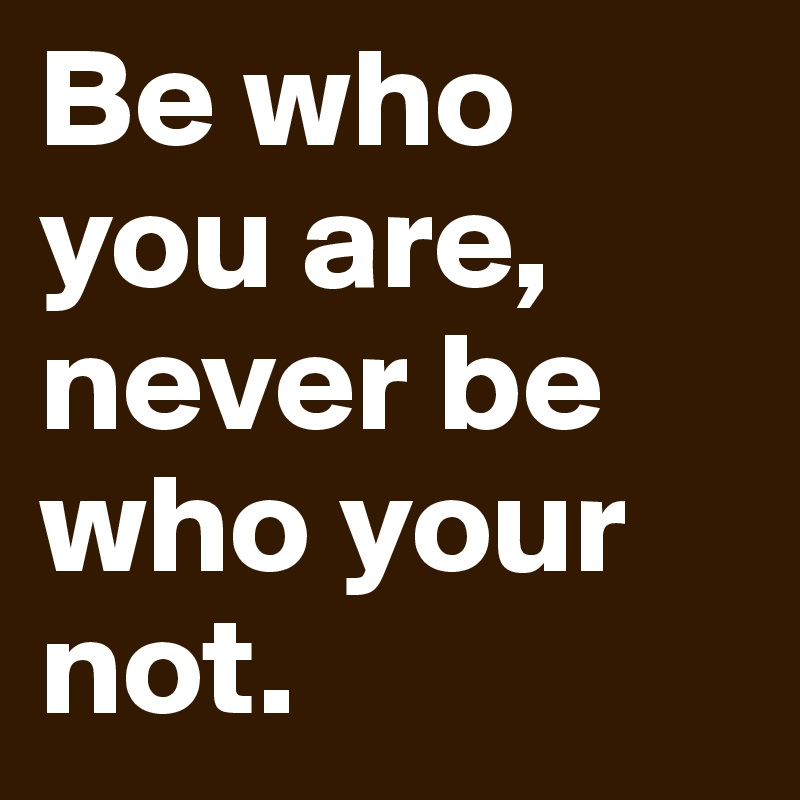 Be who you are, never be who your not.