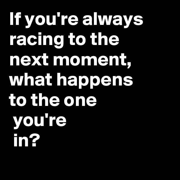 If you're always racing to the 
next moment, 
what happens 
to the one
 you're
 in?
