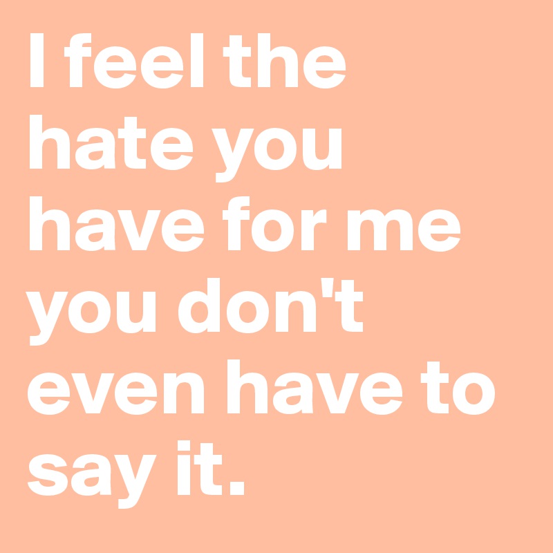 I feel the hate you have for me you don't even have to say it. 