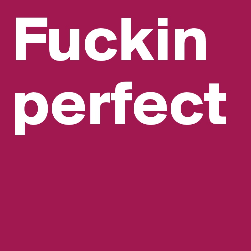 Fuckin perfect 