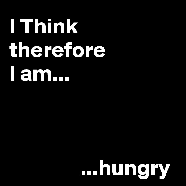 I Think 
therefore 
I am...


      
                ...hungry