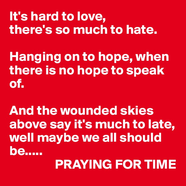 It's hard to love, 
there's so much to hate.

Hanging on to hope, when there is no hope to speak of.

And the wounded skies above say it's much to late, well maybe we all should be.....
                 PRAYING FOR TIME