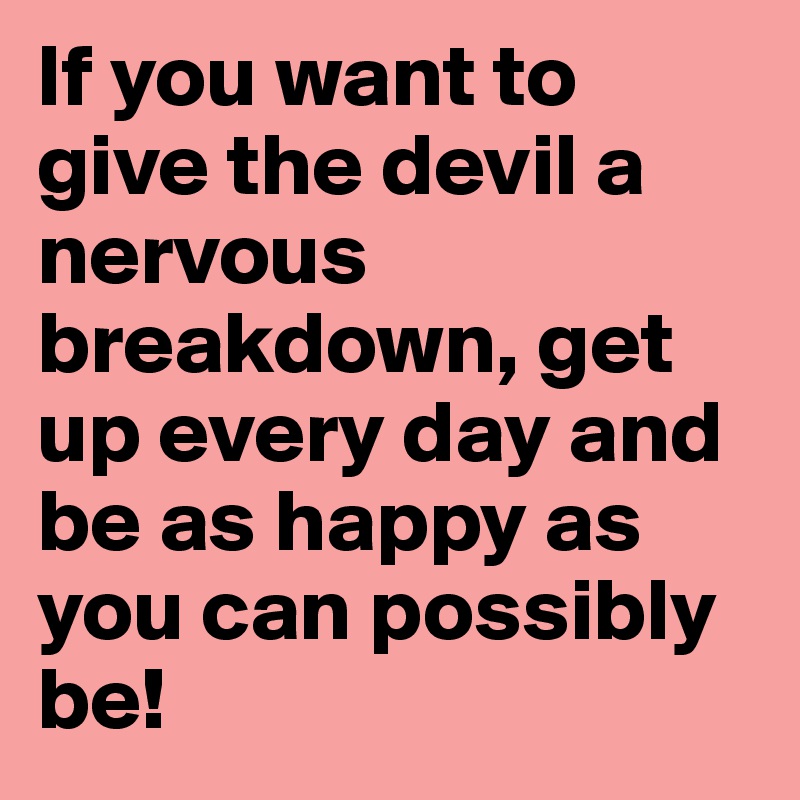 If you want to give the devil a nervous breakdown, get up every day and be as happy as you can possibly be!