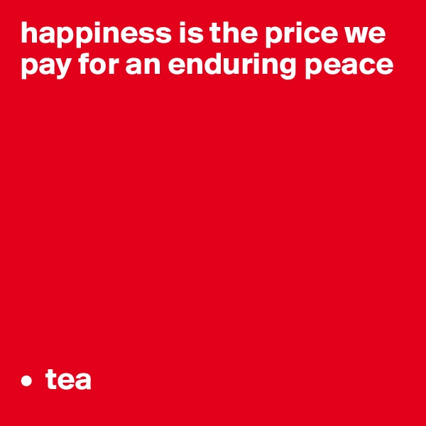 happiness is the price we pay for an enduring peace









•  tea