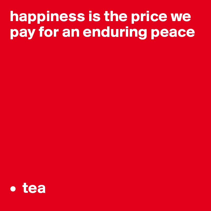 happiness is the price we pay for an enduring peace









•  tea