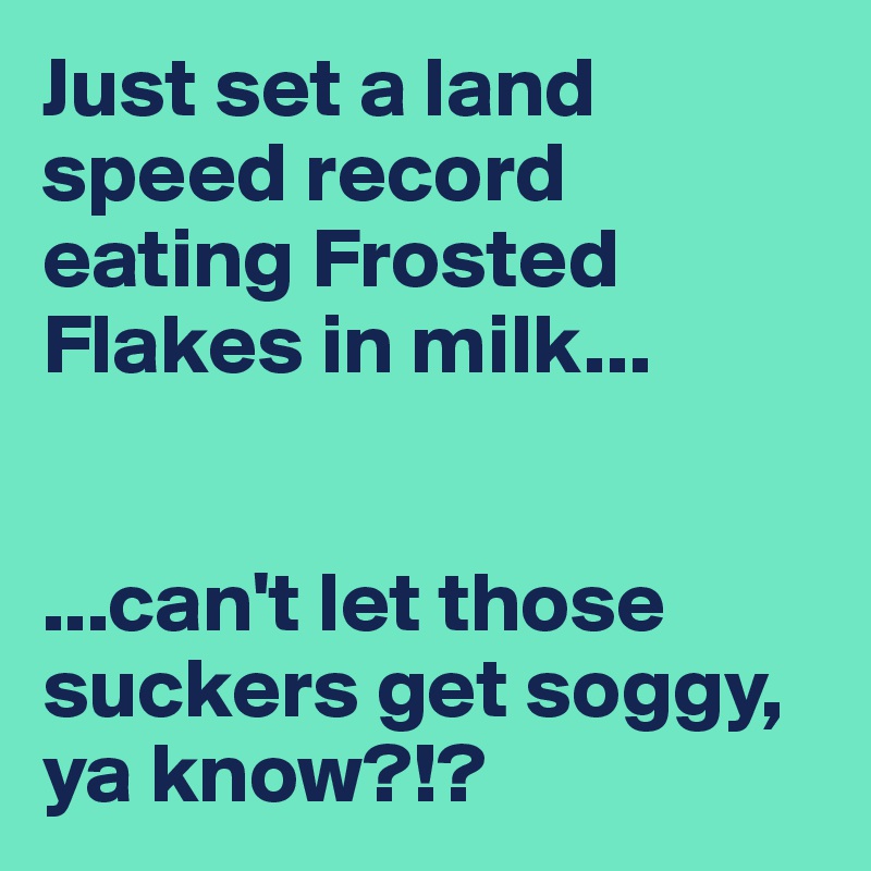 Just set a land speed record eating Frosted Flakes in milk...


...can't let those suckers get soggy, ya know?!?