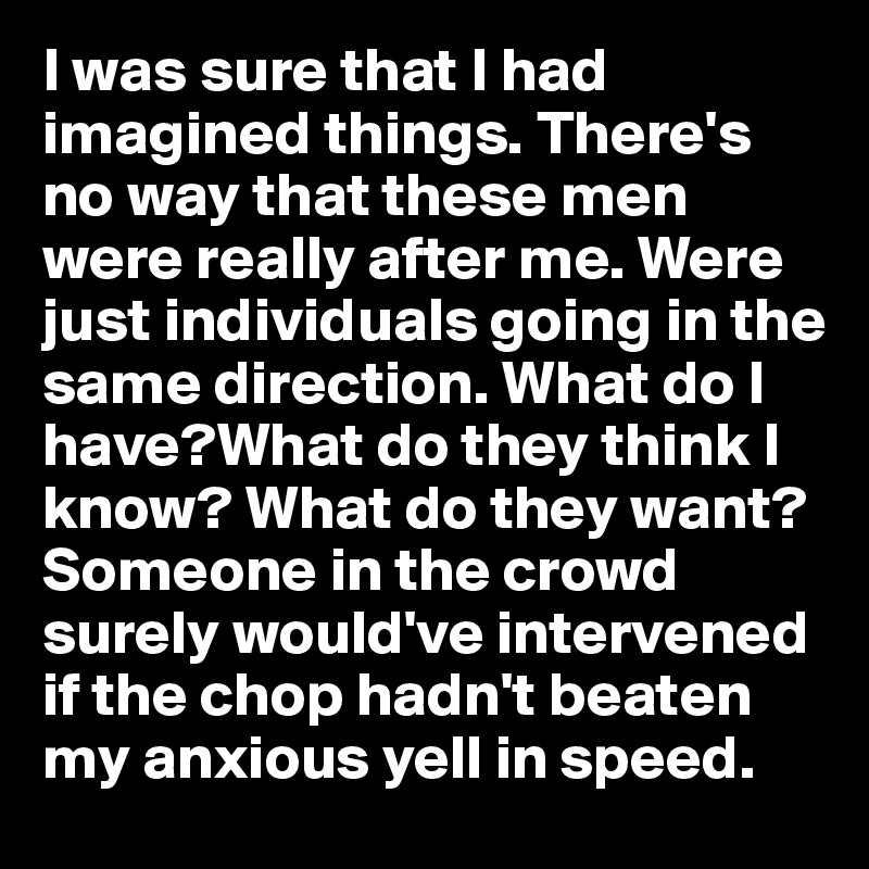 I was sure that I had imagined things. There's no way that these men were really after me. Were just individuals going in the same direction. What do I have?What do they think I know? What do they want? Someone in the crowd surely would've intervened if the chop hadn't beaten my anxious yell in speed. 