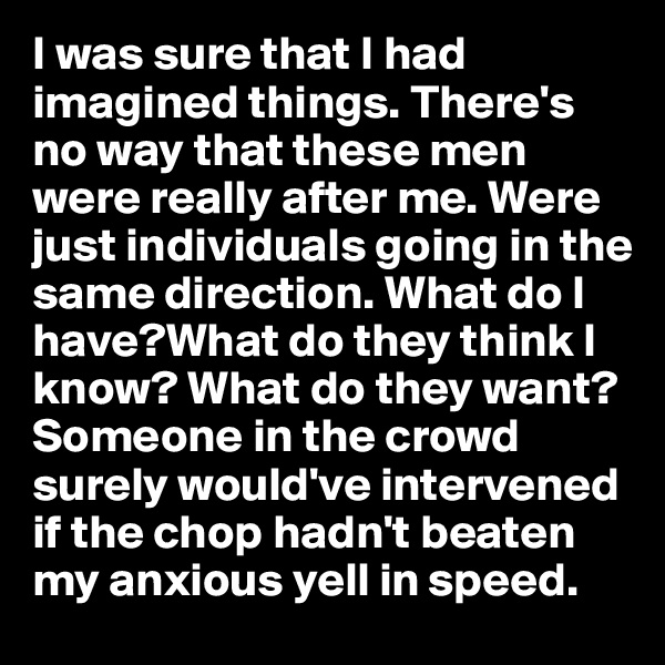 I was sure that I had imagined things. There's no way that these men were really after me. Were just individuals going in the same direction. What do I have?What do they think I know? What do they want? Someone in the crowd surely would've intervened if the chop hadn't beaten my anxious yell in speed. 