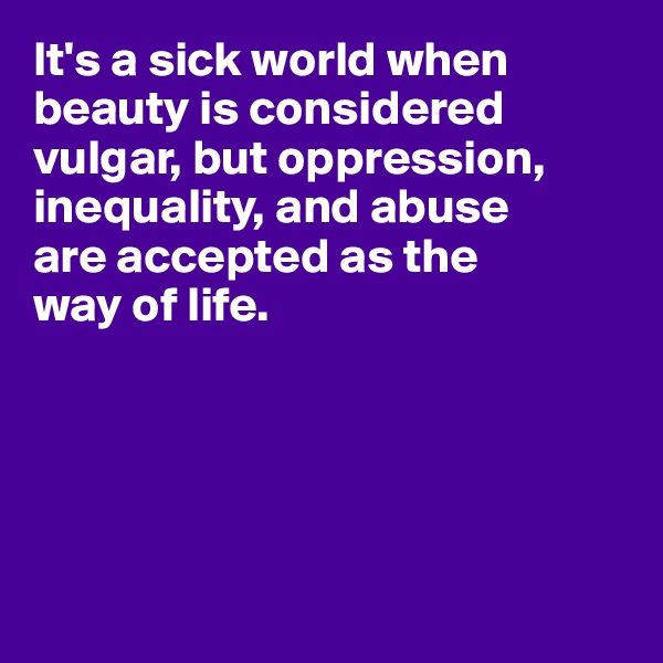 It's a sick world when beauty is considered vulgar, but oppression, inequality, and abuse 
are accepted as the 
way of life.





