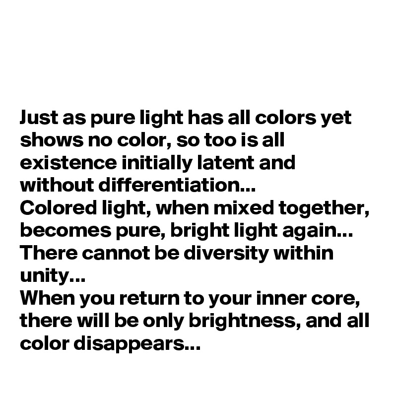 


Just as pure light has all colors yet shows no color, so too is all existence initially latent and without differentiation...
Colored light, when mixed together, becomes pure, bright light again...
There cannot be diversity within unity...
When you return to your inner core, there will be only brightness, and all color disappears...
 