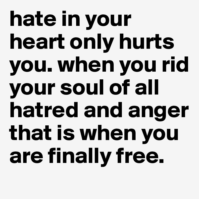 hate in your heart only hurts you. when you rid your soul of all hatred and anger that is when you are finally free.