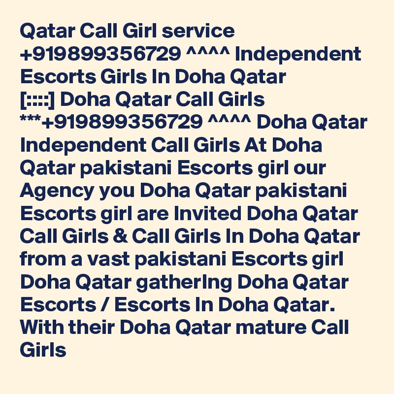 Qatar Call Girl service +919899356729 ^^^^ Independent Escorts Girls In Doha Qatar
[::::] Doha Qatar Call Girls ***+919899356729 ^^^^ Doha Qatar Independent Call Girls At Doha Qatar pakistani Escorts girl our Agency you Doha Qatar pakistani Escorts girl are Invited Doha Qatar Call Girls & Call Girls In Doha Qatar from a vast pakistani Escorts girl Doha Qatar gatherIng Doha Qatar Escorts / Escorts In Doha Qatar. With their Doha Qatar mature Call Girls