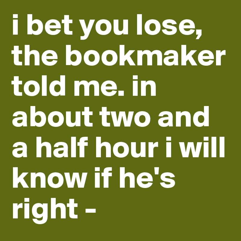 i bet you lose, the bookmaker told me. in about two and a half hour i will know if he's right -