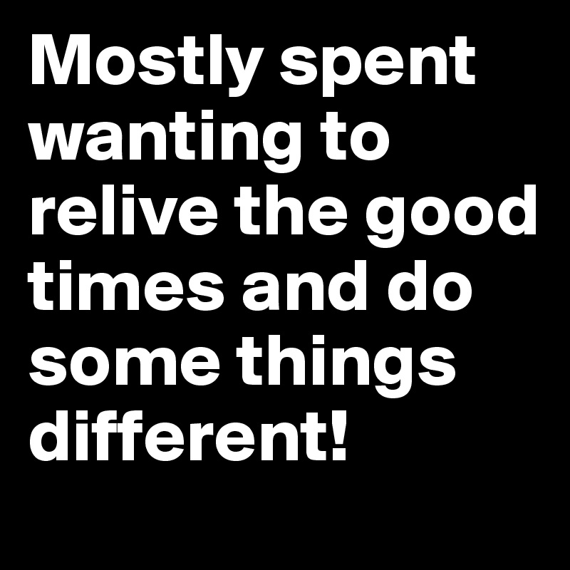 Mostly spent wanting to relive the good times and do some things different!