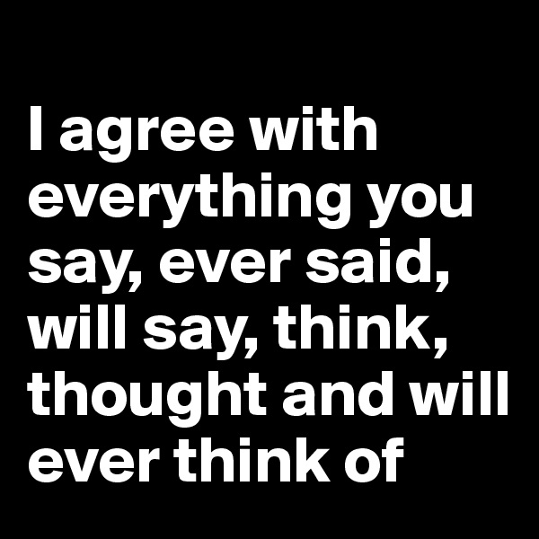 
I agree with everything you say, ever said, will say, think, thought and will ever think of