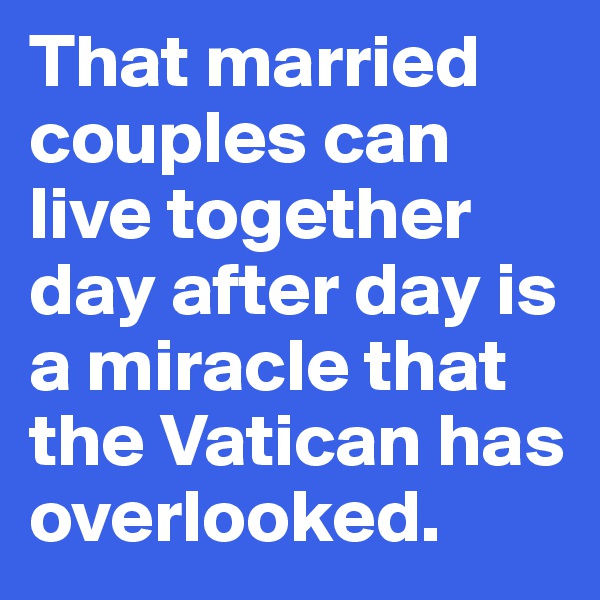 That married couples can live together day after day is a miracle that the Vatican has overlooked.