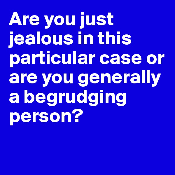 Are you just jealous in this particular case or are you generally a begrudging person?

