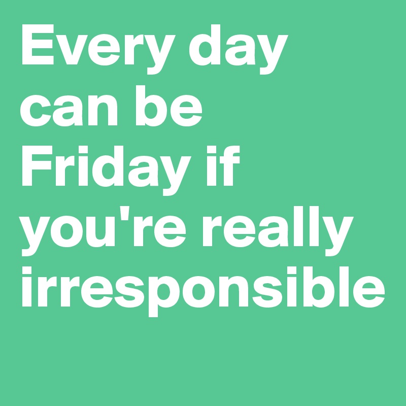 Every day can be Friday if you're really irresponsible