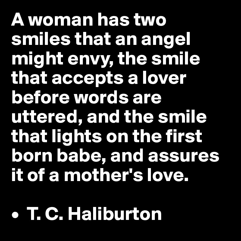 A woman has two smiles that an angel might envy, the smile that accepts a lover before words are uttered, and the smile that lights on the first born babe, and assures it of a mother's love.

•  T. C. Haliburton