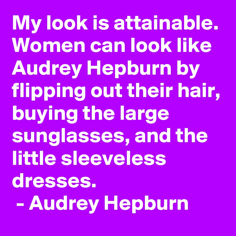 My look is attainable. Women can look like Audrey Hepburn by flipping out their hair, buying the large sunglasses, and the little sleeveless dresses.
 - Audrey Hepburn